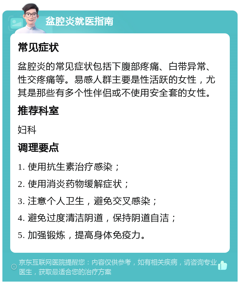 盆腔炎就医指南 常见症状 盆腔炎的常见症状包括下腹部疼痛、白带异常、性交疼痛等。易感人群主要是性活跃的女性，尤其是那些有多个性伴侣或不使用安全套的女性。 推荐科室 妇科 调理要点 1. 使用抗生素治疗感染； 2. 使用消炎药物缓解症状； 3. 注意个人卫生，避免交叉感染； 4. 避免过度清洁阴道，保持阴道自洁； 5. 加强锻炼，提高身体免疫力。