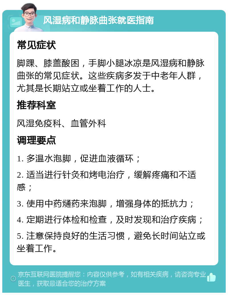 风湿病和静脉曲张就医指南 常见症状 脚踝、膝盖酸困，手脚小腿冰凉是风湿病和静脉曲张的常见症状。这些疾病多发于中老年人群，尤其是长期站立或坐着工作的人士。 推荐科室 风湿免疫科、血管外科 调理要点 1. 多温水泡脚，促进血液循环； 2. 适当进行针灸和烤电治疗，缓解疼痛和不适感； 3. 使用中药熥药来泡脚，增强身体的抵抗力； 4. 定期进行体检和检查，及时发现和治疗疾病； 5. 注意保持良好的生活习惯，避免长时间站立或坐着工作。