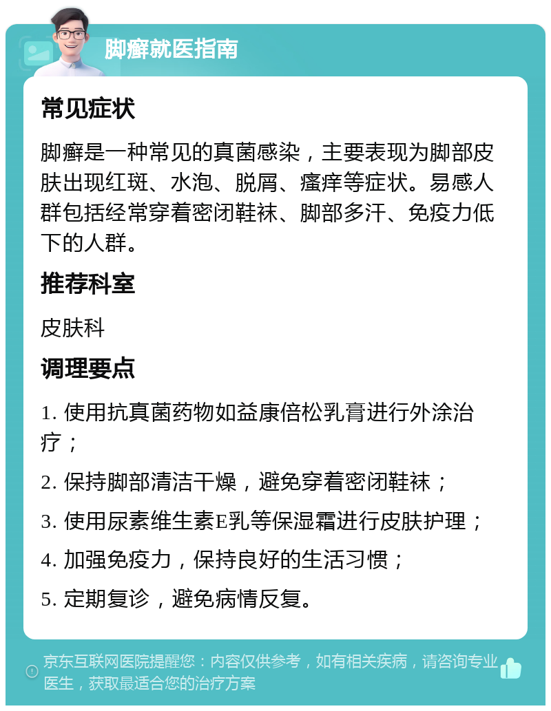 脚癣就医指南 常见症状 脚癣是一种常见的真菌感染，主要表现为脚部皮肤出现红斑、水泡、脱屑、瘙痒等症状。易感人群包括经常穿着密闭鞋袜、脚部多汗、免疫力低下的人群。 推荐科室 皮肤科 调理要点 1. 使用抗真菌药物如益康倍松乳膏进行外涂治疗； 2. 保持脚部清洁干燥，避免穿着密闭鞋袜； 3. 使用尿素维生素E乳等保湿霜进行皮肤护理； 4. 加强免疫力，保持良好的生活习惯； 5. 定期复诊，避免病情反复。