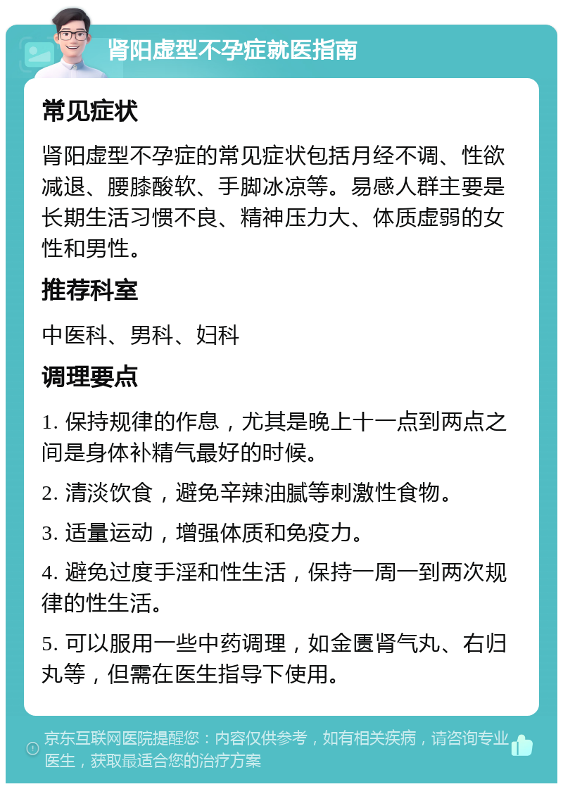 肾阳虚型不孕症就医指南 常见症状 肾阳虚型不孕症的常见症状包括月经不调、性欲减退、腰膝酸软、手脚冰凉等。易感人群主要是长期生活习惯不良、精神压力大、体质虚弱的女性和男性。 推荐科室 中医科、男科、妇科 调理要点 1. 保持规律的作息，尤其是晚上十一点到两点之间是身体补精气最好的时候。 2. 清淡饮食，避免辛辣油腻等刺激性食物。 3. 适量运动，增强体质和免疫力。 4. 避免过度手淫和性生活，保持一周一到两次规律的性生活。 5. 可以服用一些中药调理，如金匮肾气丸、右归丸等，但需在医生指导下使用。