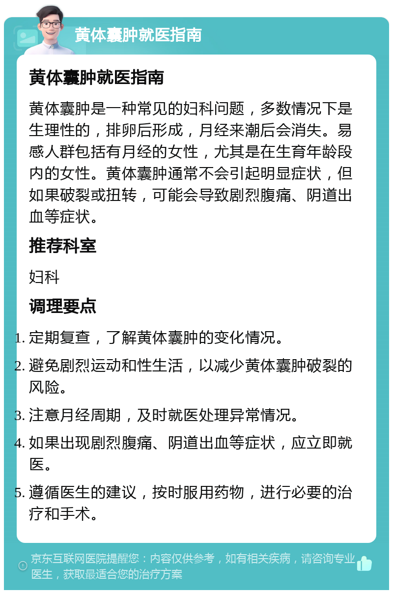 黄体囊肿就医指南 黄体囊肿就医指南 黄体囊肿是一种常见的妇科问题，多数情况下是生理性的，排卵后形成，月经来潮后会消失。易感人群包括有月经的女性，尤其是在生育年龄段内的女性。黄体囊肿通常不会引起明显症状，但如果破裂或扭转，可能会导致剧烈腹痛、阴道出血等症状。 推荐科室 妇科 调理要点 定期复查，了解黄体囊肿的变化情况。 避免剧烈运动和性生活，以减少黄体囊肿破裂的风险。 注意月经周期，及时就医处理异常情况。 如果出现剧烈腹痛、阴道出血等症状，应立即就医。 遵循医生的建议，按时服用药物，进行必要的治疗和手术。