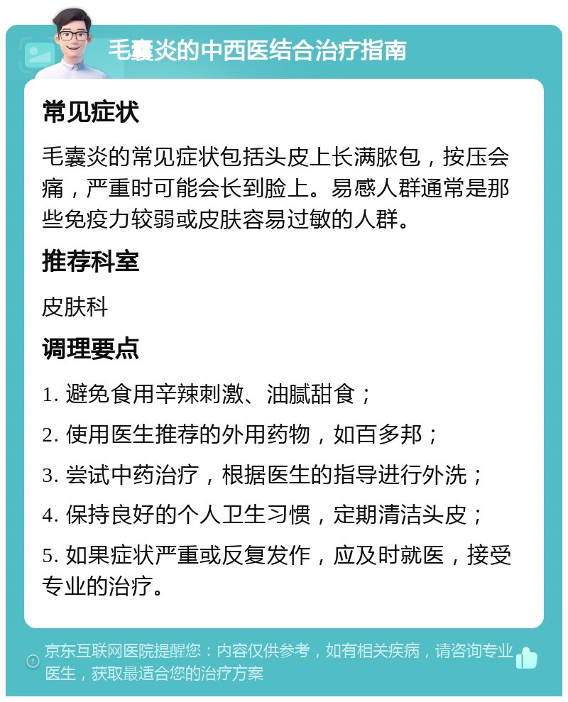 毛囊炎的中西医结合治疗指南 常见症状 毛囊炎的常见症状包括头皮上长满脓包，按压会痛，严重时可能会长到脸上。易感人群通常是那些免疫力较弱或皮肤容易过敏的人群。 推荐科室 皮肤科 调理要点 1. 避免食用辛辣刺激、油腻甜食； 2. 使用医生推荐的外用药物，如百多邦； 3. 尝试中药治疗，根据医生的指导进行外洗； 4. 保持良好的个人卫生习惯，定期清洁头皮； 5. 如果症状严重或反复发作，应及时就医，接受专业的治疗。