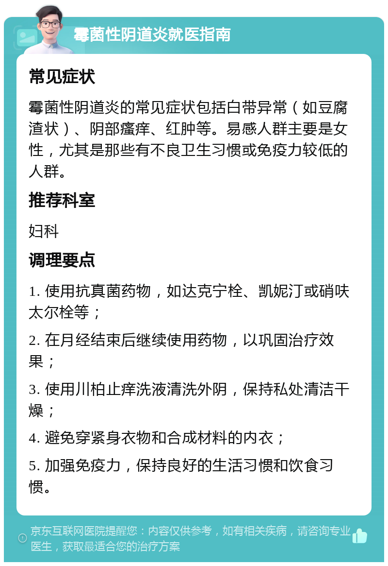 霉菌性阴道炎就医指南 常见症状 霉菌性阴道炎的常见症状包括白带异常（如豆腐渣状）、阴部瘙痒、红肿等。易感人群主要是女性，尤其是那些有不良卫生习惯或免疫力较低的人群。 推荐科室 妇科 调理要点 1. 使用抗真菌药物，如达克宁栓、凯妮汀或硝呋太尔栓等； 2. 在月经结束后继续使用药物，以巩固治疗效果； 3. 使用川柏止痒洗液清洗外阴，保持私处清洁干燥； 4. 避免穿紧身衣物和合成材料的内衣； 5. 加强免疫力，保持良好的生活习惯和饮食习惯。