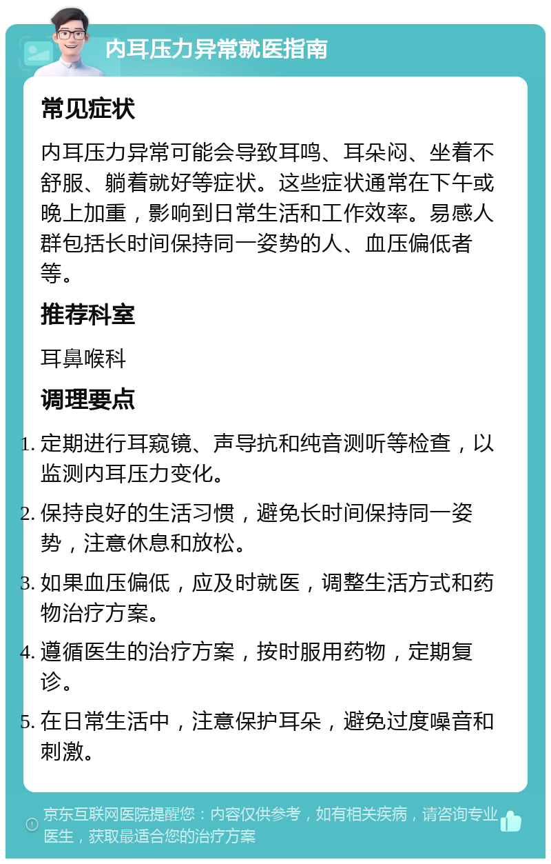 内耳压力异常就医指南 常见症状 内耳压力异常可能会导致耳鸣、耳朵闷、坐着不舒服、躺着就好等症状。这些症状通常在下午或晚上加重，影响到日常生活和工作效率。易感人群包括长时间保持同一姿势的人、血压偏低者等。 推荐科室 耳鼻喉科 调理要点 定期进行耳窥镜、声导抗和纯音测听等检查，以监测内耳压力变化。 保持良好的生活习惯，避免长时间保持同一姿势，注意休息和放松。 如果血压偏低，应及时就医，调整生活方式和药物治疗方案。 遵循医生的治疗方案，按时服用药物，定期复诊。 在日常生活中，注意保护耳朵，避免过度噪音和刺激。