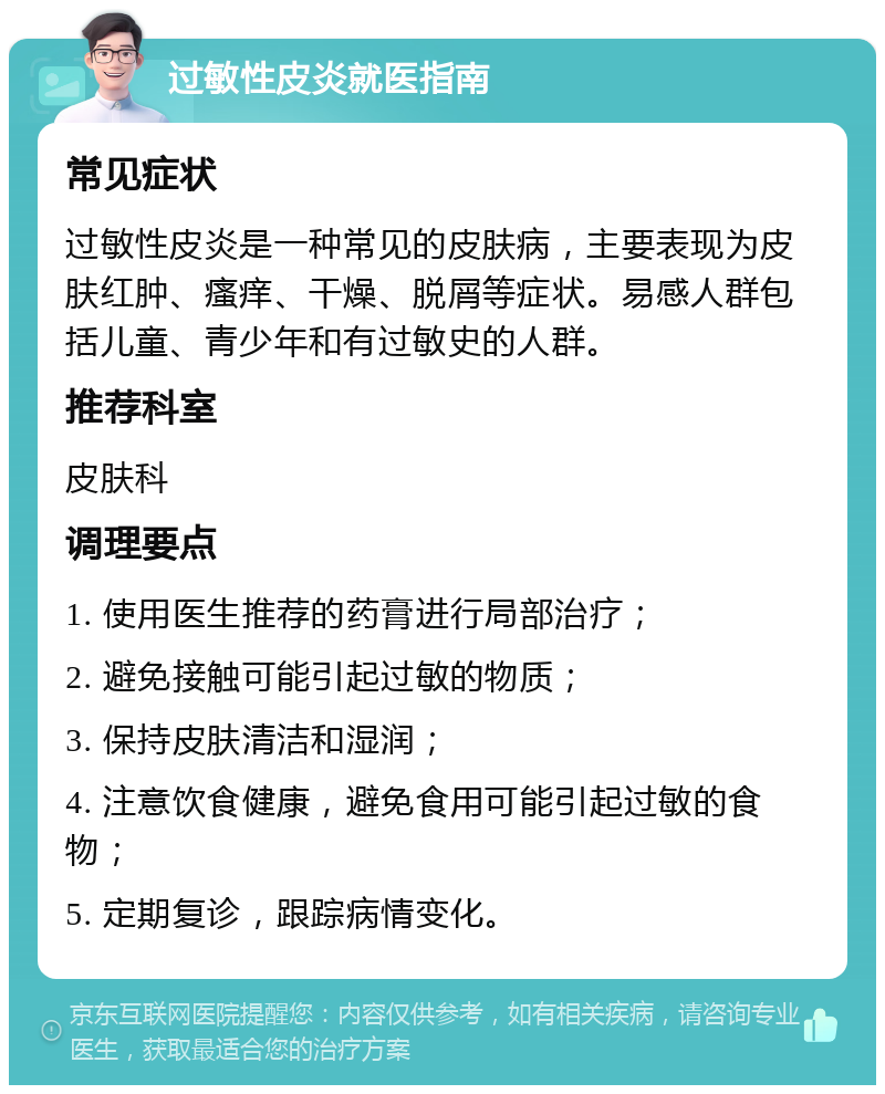 过敏性皮炎就医指南 常见症状 过敏性皮炎是一种常见的皮肤病，主要表现为皮肤红肿、瘙痒、干燥、脱屑等症状。易感人群包括儿童、青少年和有过敏史的人群。 推荐科室 皮肤科 调理要点 1. 使用医生推荐的药膏进行局部治疗； 2. 避免接触可能引起过敏的物质； 3. 保持皮肤清洁和湿润； 4. 注意饮食健康，避免食用可能引起过敏的食物； 5. 定期复诊，跟踪病情变化。