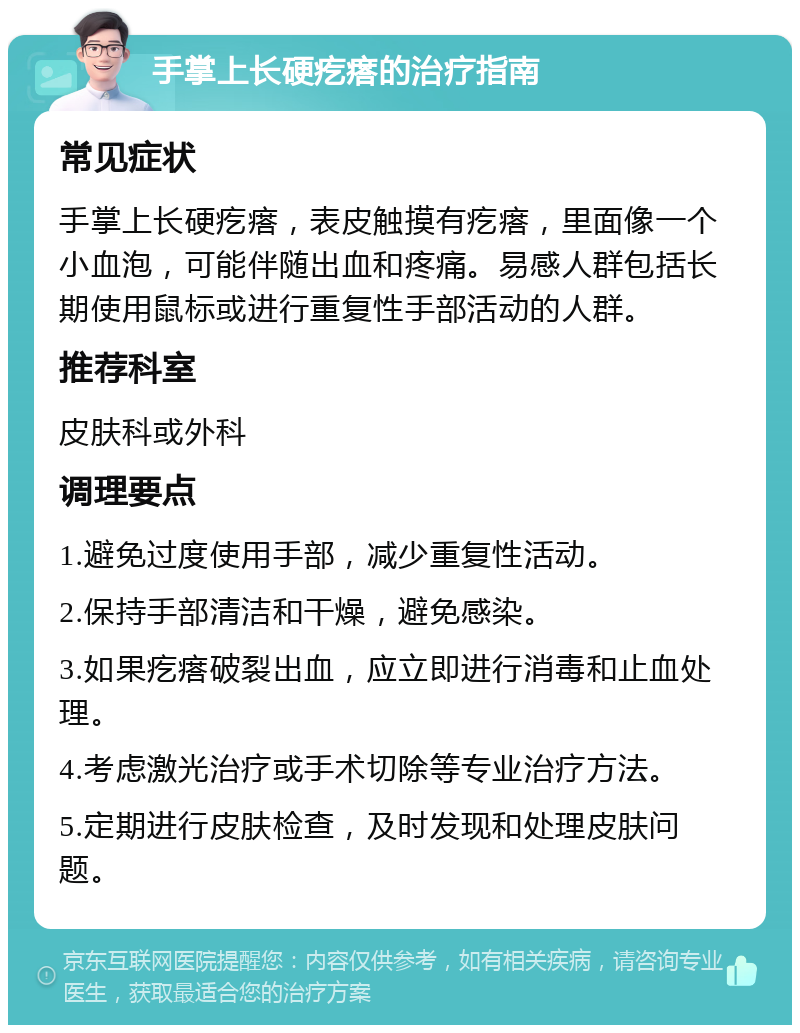 手掌上长硬疙瘩的治疗指南 常见症状 手掌上长硬疙瘩，表皮触摸有疙瘩，里面像一个小血泡，可能伴随出血和疼痛。易感人群包括长期使用鼠标或进行重复性手部活动的人群。 推荐科室 皮肤科或外科 调理要点 1.避免过度使用手部，减少重复性活动。 2.保持手部清洁和干燥，避免感染。 3.如果疙瘩破裂出血，应立即进行消毒和止血处理。 4.考虑激光治疗或手术切除等专业治疗方法。 5.定期进行皮肤检查，及时发现和处理皮肤问题。