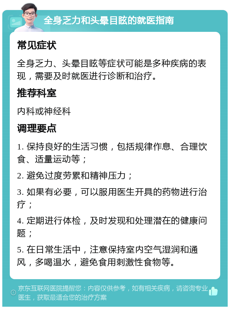 全身乏力和头晕目眩的就医指南 常见症状 全身乏力、头晕目眩等症状可能是多种疾病的表现，需要及时就医进行诊断和治疗。 推荐科室 内科或神经科 调理要点 1. 保持良好的生活习惯，包括规律作息、合理饮食、适量运动等； 2. 避免过度劳累和精神压力； 3. 如果有必要，可以服用医生开具的药物进行治疗； 4. 定期进行体检，及时发现和处理潜在的健康问题； 5. 在日常生活中，注意保持室内空气湿润和通风，多喝温水，避免食用刺激性食物等。