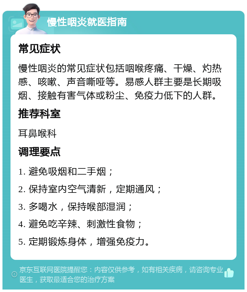 慢性咽炎就医指南 常见症状 慢性咽炎的常见症状包括咽喉疼痛、干燥、灼热感、咳嗽、声音嘶哑等。易感人群主要是长期吸烟、接触有害气体或粉尘、免疫力低下的人群。 推荐科室 耳鼻喉科 调理要点 1. 避免吸烟和二手烟； 2. 保持室内空气清新，定期通风； 3. 多喝水，保持喉部湿润； 4. 避免吃辛辣、刺激性食物； 5. 定期锻炼身体，增强免疫力。