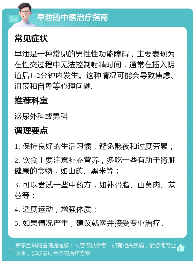 早泄的中医治疗指南 常见症状 早泄是一种常见的男性性功能障碍，主要表现为在性交过程中无法控制射精时间，通常在插入阴道后1-2分钟内发生。这种情况可能会导致焦虑、沮丧和自卑等心理问题。 推荐科室 泌尿外科或男科 调理要点 1. 保持良好的生活习惯，避免熬夜和过度劳累； 2. 饮食上要注意补充营养，多吃一些有助于肾脏健康的食物，如山药、黑米等； 3. 可以尝试一些中药方，如补骨脂、山萸肉、苁蓉等； 4. 适度运动，增强体质； 5. 如果情况严重，建议就医并接受专业治疗。