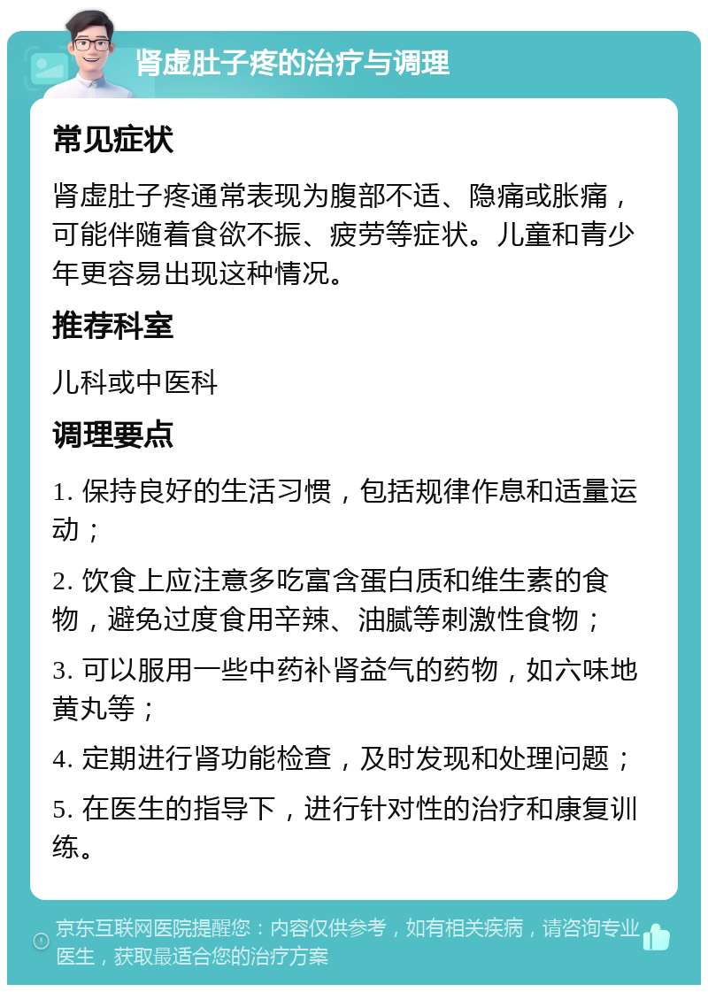 肾虚肚子疼的治疗与调理 常见症状 肾虚肚子疼通常表现为腹部不适、隐痛或胀痛，可能伴随着食欲不振、疲劳等症状。儿童和青少年更容易出现这种情况。 推荐科室 儿科或中医科 调理要点 1. 保持良好的生活习惯，包括规律作息和适量运动； 2. 饮食上应注意多吃富含蛋白质和维生素的食物，避免过度食用辛辣、油腻等刺激性食物； 3. 可以服用一些中药补肾益气的药物，如六味地黄丸等； 4. 定期进行肾功能检查，及时发现和处理问题； 5. 在医生的指导下，进行针对性的治疗和康复训练。