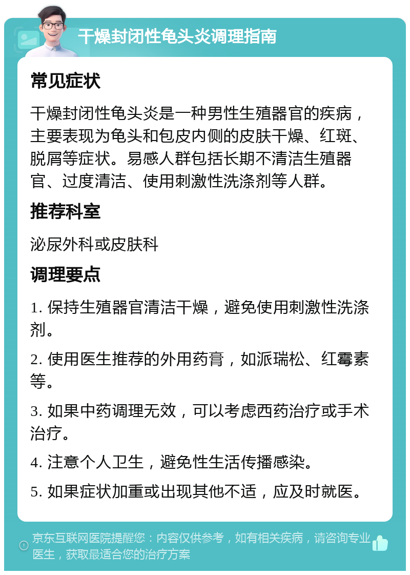 干燥封闭性龟头炎调理指南 常见症状 干燥封闭性龟头炎是一种男性生殖器官的疾病，主要表现为龟头和包皮内侧的皮肤干燥、红斑、脱屑等症状。易感人群包括长期不清洁生殖器官、过度清洁、使用刺激性洗涤剂等人群。 推荐科室 泌尿外科或皮肤科 调理要点 1. 保持生殖器官清洁干燥，避免使用刺激性洗涤剂。 2. 使用医生推荐的外用药膏，如派瑞松、红霉素等。 3. 如果中药调理无效，可以考虑西药治疗或手术治疗。 4. 注意个人卫生，避免性生活传播感染。 5. 如果症状加重或出现其他不适，应及时就医。