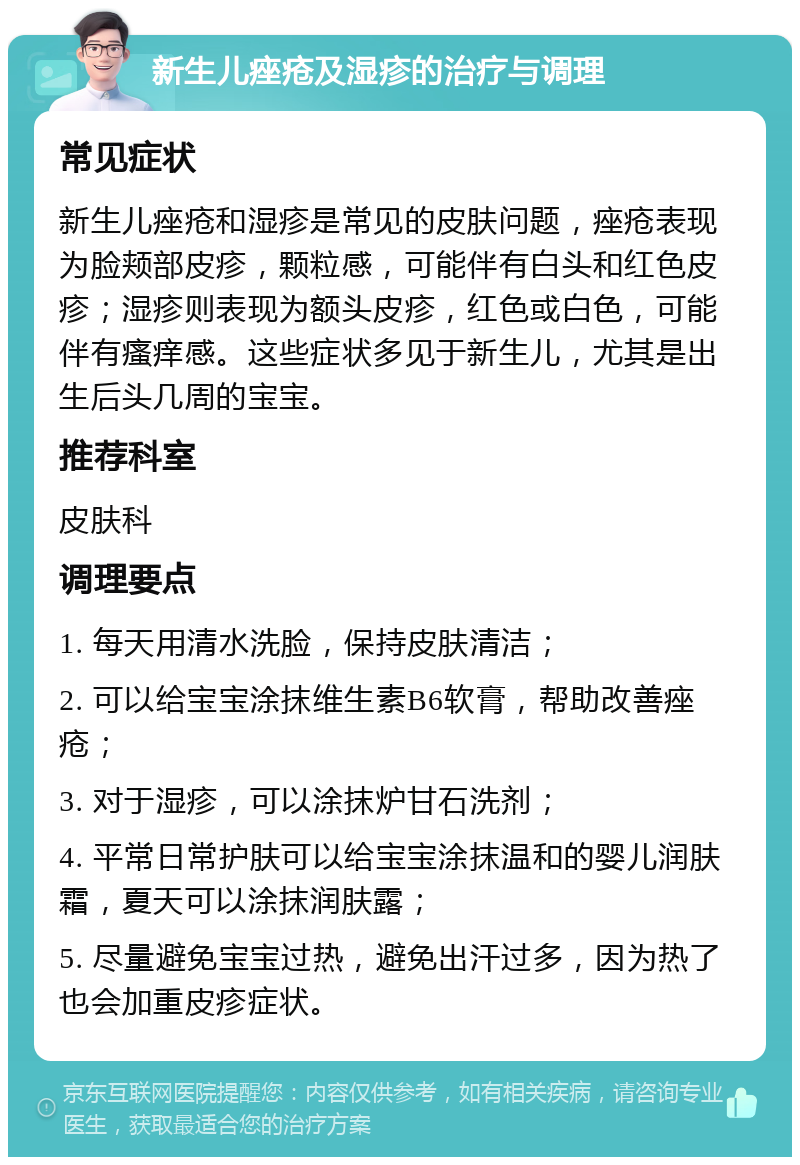 新生儿痤疮及湿疹的治疗与调理 常见症状 新生儿痤疮和湿疹是常见的皮肤问题，痤疮表现为脸颊部皮疹，颗粒感，可能伴有白头和红色皮疹；湿疹则表现为额头皮疹，红色或白色，可能伴有瘙痒感。这些症状多见于新生儿，尤其是出生后头几周的宝宝。 推荐科室 皮肤科 调理要点 1. 每天用清水洗脸，保持皮肤清洁； 2. 可以给宝宝涂抹维生素B6软膏，帮助改善痤疮； 3. 对于湿疹，可以涂抹炉甘石洗剂； 4. 平常日常护肤可以给宝宝涂抹温和的婴儿润肤霜，夏天可以涂抹润肤露； 5. 尽量避免宝宝过热，避免出汗过多，因为热了也会加重皮疹症状。