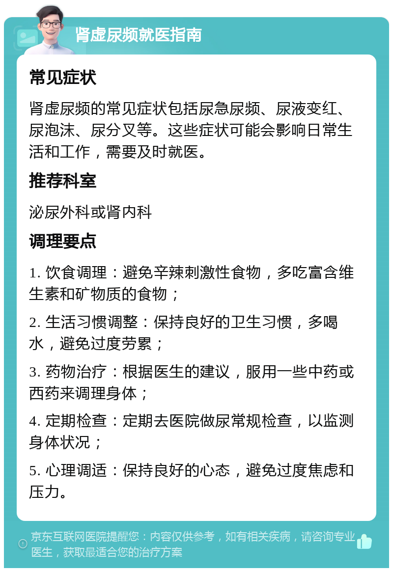 肾虚尿频就医指南 常见症状 肾虚尿频的常见症状包括尿急尿频、尿液变红、尿泡沫、尿分叉等。这些症状可能会影响日常生活和工作，需要及时就医。 推荐科室 泌尿外科或肾内科 调理要点 1. 饮食调理：避免辛辣刺激性食物，多吃富含维生素和矿物质的食物； 2. 生活习惯调整：保持良好的卫生习惯，多喝水，避免过度劳累； 3. 药物治疗：根据医生的建议，服用一些中药或西药来调理身体； 4. 定期检查：定期去医院做尿常规检查，以监测身体状况； 5. 心理调适：保持良好的心态，避免过度焦虑和压力。