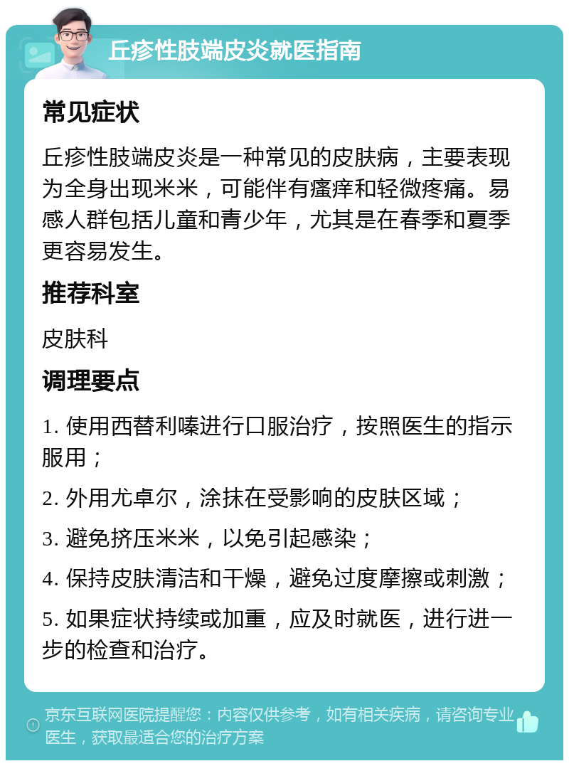 丘疹性肢端皮炎就医指南 常见症状 丘疹性肢端皮炎是一种常见的皮肤病，主要表现为全身出现米米，可能伴有瘙痒和轻微疼痛。易感人群包括儿童和青少年，尤其是在春季和夏季更容易发生。 推荐科室 皮肤科 调理要点 1. 使用西替利嗪进行口服治疗，按照医生的指示服用； 2. 外用尤卓尔，涂抹在受影响的皮肤区域； 3. 避免挤压米米，以免引起感染； 4. 保持皮肤清洁和干燥，避免过度摩擦或刺激； 5. 如果症状持续或加重，应及时就医，进行进一步的检查和治疗。