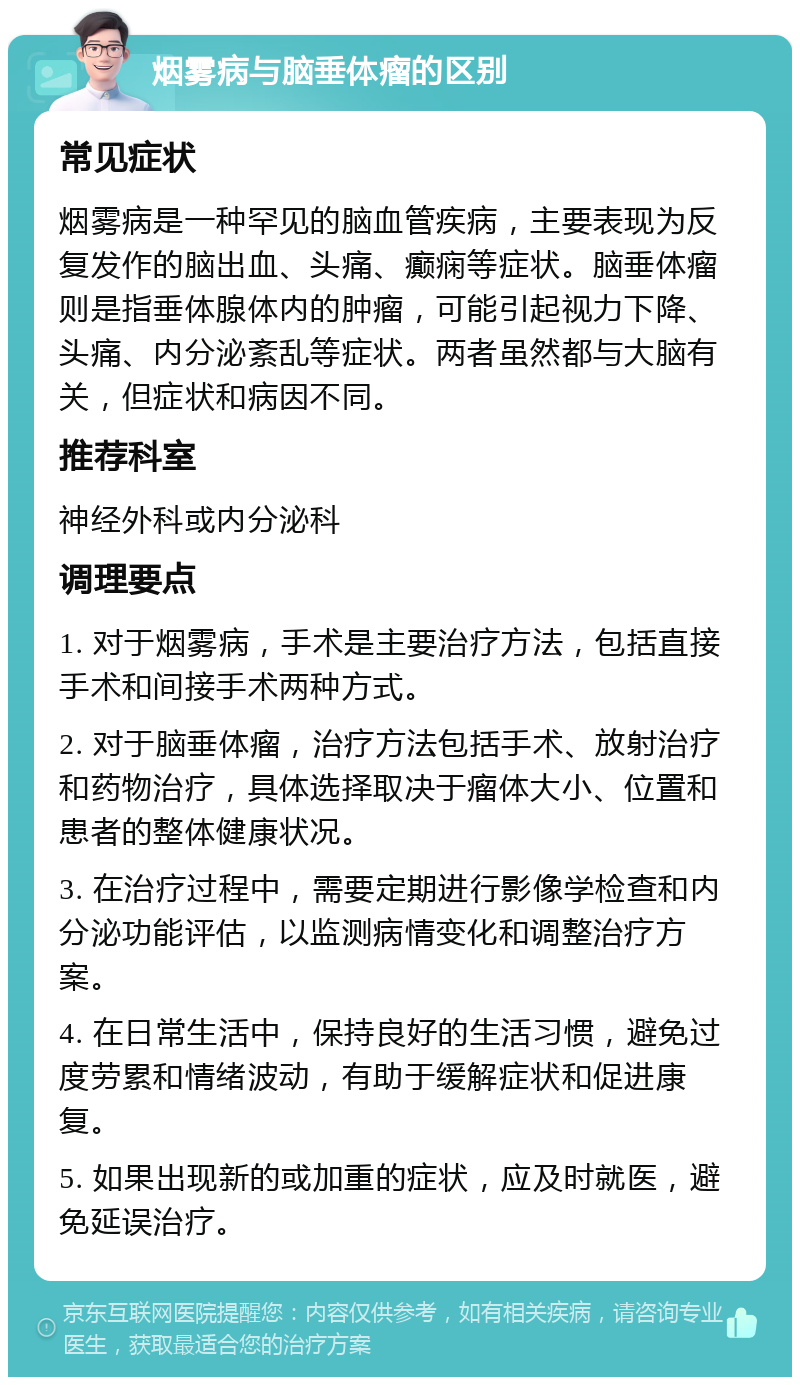 烟雾病与脑垂体瘤的区别 常见症状 烟雾病是一种罕见的脑血管疾病，主要表现为反复发作的脑出血、头痛、癫痫等症状。脑垂体瘤则是指垂体腺体内的肿瘤，可能引起视力下降、头痛、内分泌紊乱等症状。两者虽然都与大脑有关，但症状和病因不同。 推荐科室 神经外科或内分泌科 调理要点 1. 对于烟雾病，手术是主要治疗方法，包括直接手术和间接手术两种方式。 2. 对于脑垂体瘤，治疗方法包括手术、放射治疗和药物治疗，具体选择取决于瘤体大小、位置和患者的整体健康状况。 3. 在治疗过程中，需要定期进行影像学检查和内分泌功能评估，以监测病情变化和调整治疗方案。 4. 在日常生活中，保持良好的生活习惯，避免过度劳累和情绪波动，有助于缓解症状和促进康复。 5. 如果出现新的或加重的症状，应及时就医，避免延误治疗。