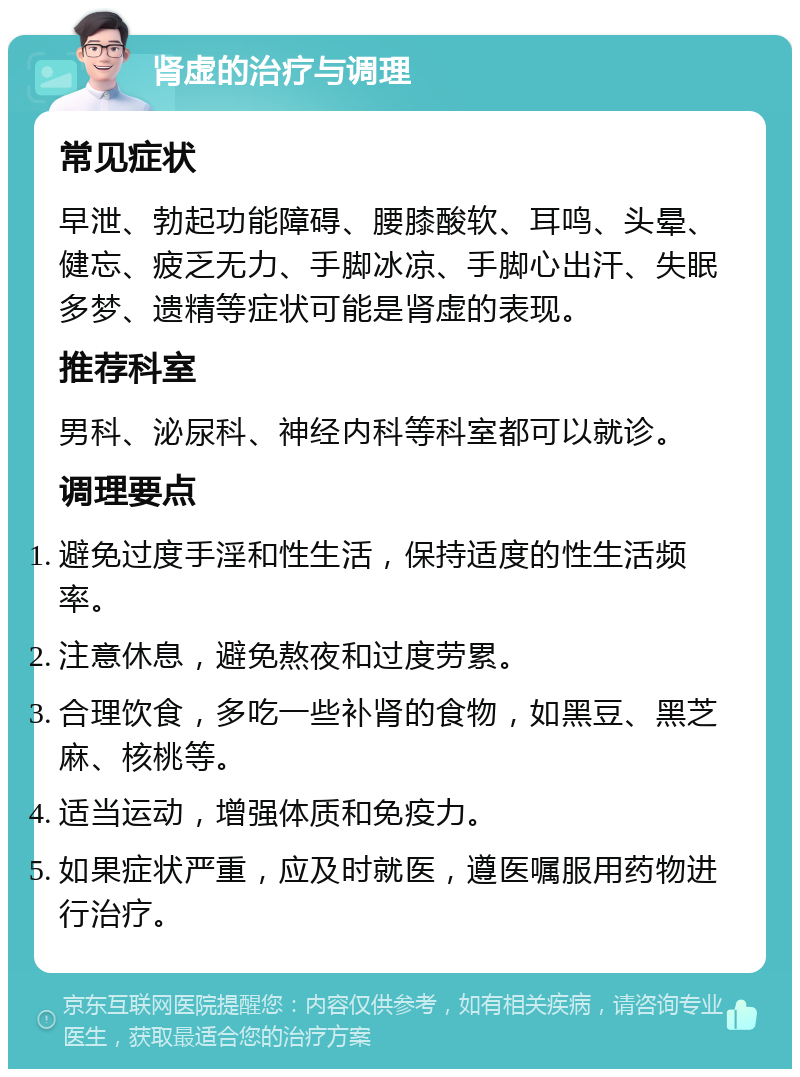 肾虚的治疗与调理 常见症状 早泄、勃起功能障碍、腰膝酸软、耳鸣、头晕、健忘、疲乏无力、手脚冰凉、手脚心出汗、失眠多梦、遗精等症状可能是肾虚的表现。 推荐科室 男科、泌尿科、神经内科等科室都可以就诊。 调理要点 避免过度手淫和性生活，保持适度的性生活频率。 注意休息，避免熬夜和过度劳累。 合理饮食，多吃一些补肾的食物，如黑豆、黑芝麻、核桃等。 适当运动，增强体质和免疫力。 如果症状严重，应及时就医，遵医嘱服用药物进行治疗。