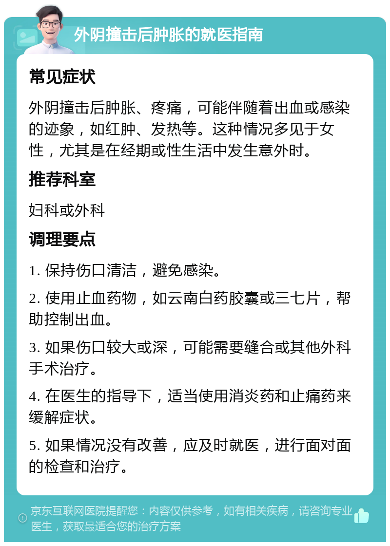 外阴撞击后肿胀的就医指南 常见症状 外阴撞击后肿胀、疼痛，可能伴随着出血或感染的迹象，如红肿、发热等。这种情况多见于女性，尤其是在经期或性生活中发生意外时。 推荐科室 妇科或外科 调理要点 1. 保持伤口清洁，避免感染。 2. 使用止血药物，如云南白药胶囊或三七片，帮助控制出血。 3. 如果伤口较大或深，可能需要缝合或其他外科手术治疗。 4. 在医生的指导下，适当使用消炎药和止痛药来缓解症状。 5. 如果情况没有改善，应及时就医，进行面对面的检查和治疗。