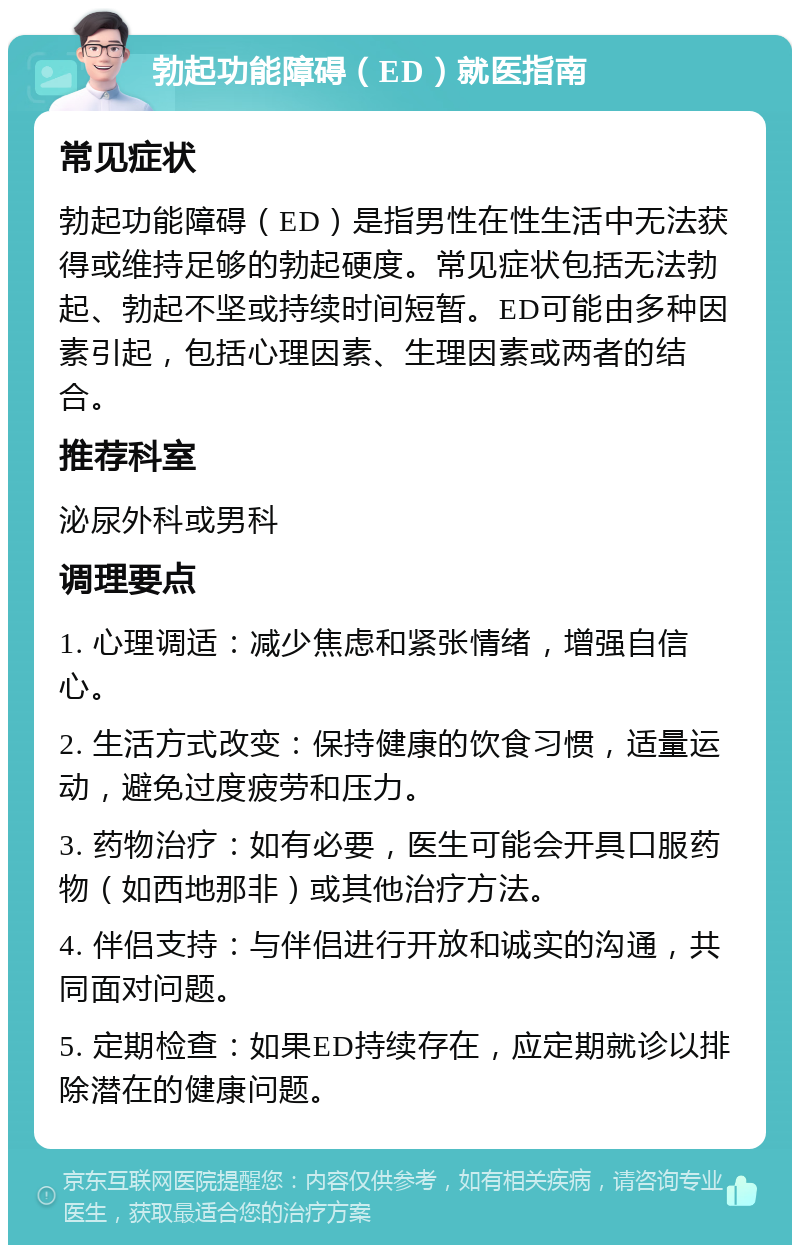 勃起功能障碍（ED）就医指南 常见症状 勃起功能障碍（ED）是指男性在性生活中无法获得或维持足够的勃起硬度。常见症状包括无法勃起、勃起不坚或持续时间短暂。ED可能由多种因素引起，包括心理因素、生理因素或两者的结合。 推荐科室 泌尿外科或男科 调理要点 1. 心理调适：减少焦虑和紧张情绪，增强自信心。 2. 生活方式改变：保持健康的饮食习惯，适量运动，避免过度疲劳和压力。 3. 药物治疗：如有必要，医生可能会开具口服药物（如西地那非）或其他治疗方法。 4. 伴侣支持：与伴侣进行开放和诚实的沟通，共同面对问题。 5. 定期检查：如果ED持续存在，应定期就诊以排除潜在的健康问题。