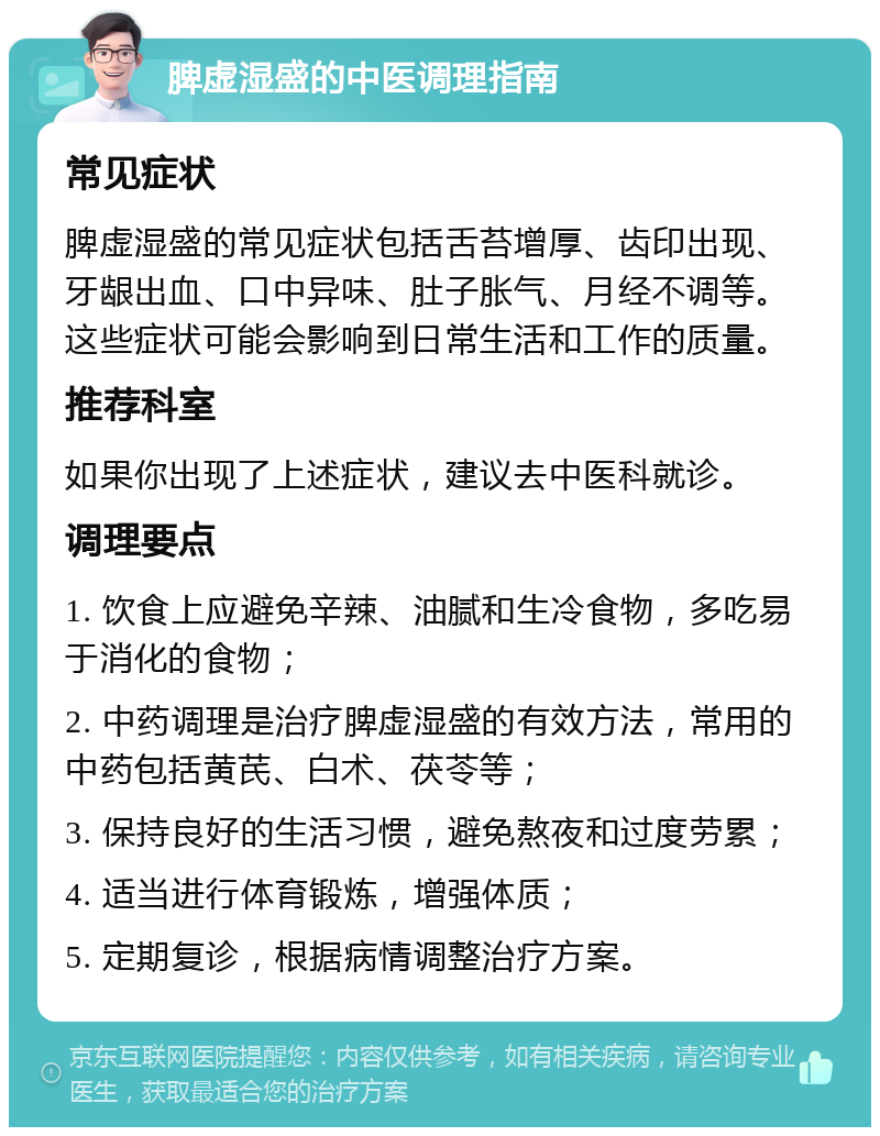 脾虚湿盛的中医调理指南 常见症状 脾虚湿盛的常见症状包括舌苔增厚、齿印出现、牙龈出血、口中异味、肚子胀气、月经不调等。这些症状可能会影响到日常生活和工作的质量。 推荐科室 如果你出现了上述症状，建议去中医科就诊。 调理要点 1. 饮食上应避免辛辣、油腻和生冷食物，多吃易于消化的食物； 2. 中药调理是治疗脾虚湿盛的有效方法，常用的中药包括黄芪、白术、茯苓等； 3. 保持良好的生活习惯，避免熬夜和过度劳累； 4. 适当进行体育锻炼，增强体质； 5. 定期复诊，根据病情调整治疗方案。