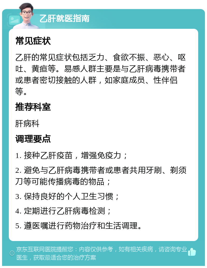 乙肝就医指南 常见症状 乙肝的常见症状包括乏力、食欲不振、恶心、呕吐、黄疸等。易感人群主要是与乙肝病毒携带者或患者密切接触的人群，如家庭成员、性伴侣等。 推荐科室 肝病科 调理要点 1. 接种乙肝疫苗，增强免疫力； 2. 避免与乙肝病毒携带者或患者共用牙刷、剃须刀等可能传播病毒的物品； 3. 保持良好的个人卫生习惯； 4. 定期进行乙肝病毒检测； 5. 遵医嘱进行药物治疗和生活调理。