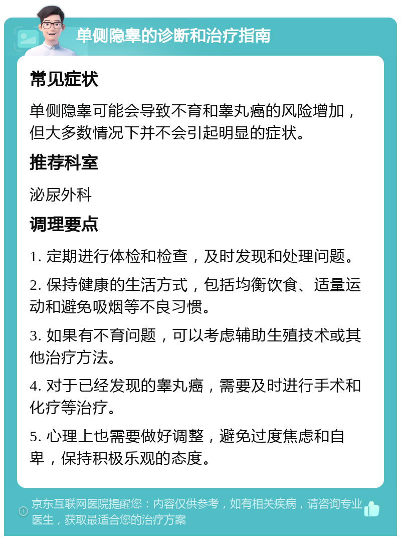 单侧隐睾的诊断和治疗指南 常见症状 单侧隐睾可能会导致不育和睾丸癌的风险增加，但大多数情况下并不会引起明显的症状。 推荐科室 泌尿外科 调理要点 1. 定期进行体检和检查，及时发现和处理问题。 2. 保持健康的生活方式，包括均衡饮食、适量运动和避免吸烟等不良习惯。 3. 如果有不育问题，可以考虑辅助生殖技术或其他治疗方法。 4. 对于已经发现的睾丸癌，需要及时进行手术和化疗等治疗。 5. 心理上也需要做好调整，避免过度焦虑和自卑，保持积极乐观的态度。