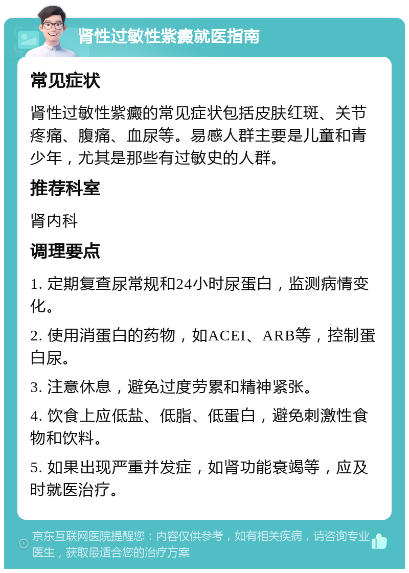 肾性过敏性紫癜就医指南 常见症状 肾性过敏性紫癜的常见症状包括皮肤红斑、关节疼痛、腹痛、血尿等。易感人群主要是儿童和青少年，尤其是那些有过敏史的人群。 推荐科室 肾内科 调理要点 1. 定期复查尿常规和24小时尿蛋白，监测病情变化。 2. 使用消蛋白的药物，如ACEI、ARB等，控制蛋白尿。 3. 注意休息，避免过度劳累和精神紧张。 4. 饮食上应低盐、低脂、低蛋白，避免刺激性食物和饮料。 5. 如果出现严重并发症，如肾功能衰竭等，应及时就医治疗。