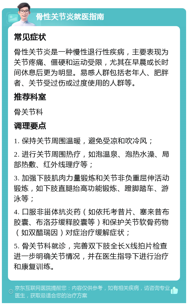 骨性关节炎就医指南 常见症状 骨性关节炎是一种慢性退行性疾病，主要表现为关节疼痛、僵硬和运动受限，尤其在早晨或长时间休息后更为明显。易感人群包括老年人、肥胖者、关节受过伤或过度使用的人群等。 推荐科室 骨关节科 调理要点 1. 保持关节周围温暖，避免受凉和吹冷风； 2. 进行关节周围热疗，如泡温泉、泡热水澡、局部热敷、红外线理疗等； 3. 加强下肢肌肉力量锻炼和关节非负重屈伸活动锻炼，如下肢直腿抬高功能锻炼、蹬脚踏车、游泳等； 4. 口服非甾体抗炎药（如依托考昔片、塞来昔布胶囊、布洛芬缓释胶囊等）和保护关节软骨药物（如双醋瑞因）对症治疗缓解症状； 5. 骨关节科就诊，完善双下肢全长X线拍片检查进一步明确关节情况，并在医生指导下进行治疗和康复训练。