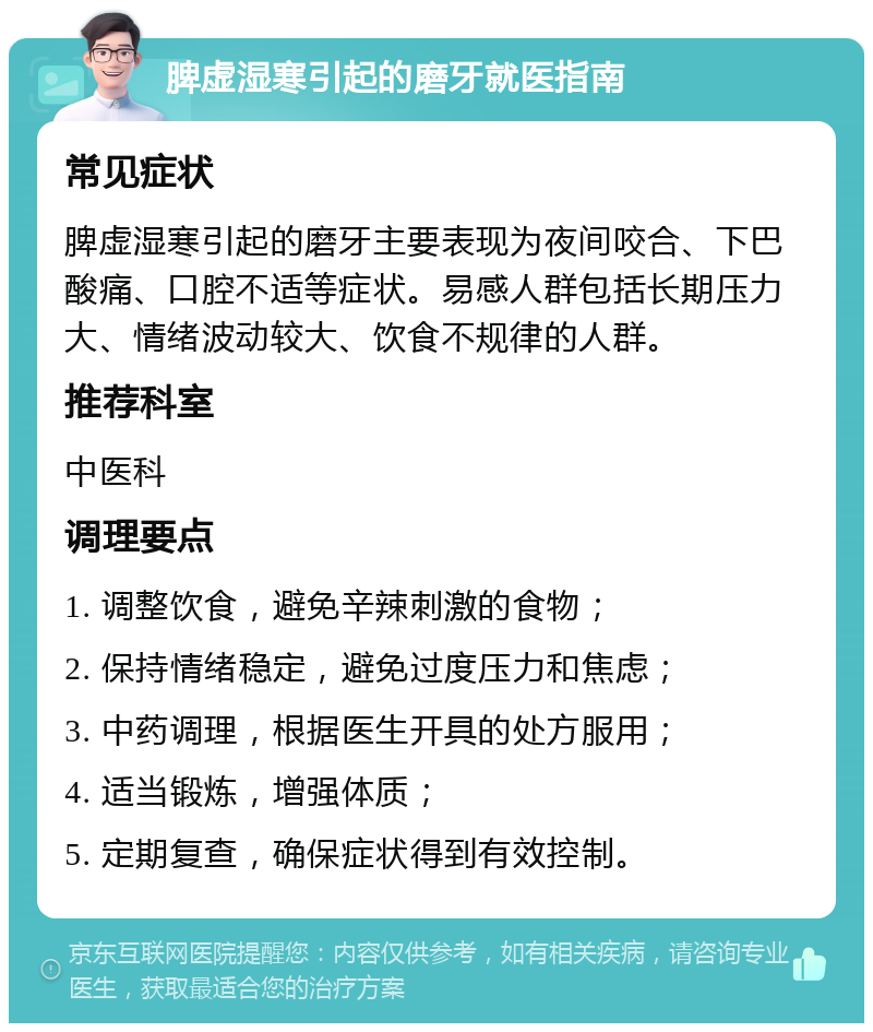 脾虚湿寒引起的磨牙就医指南 常见症状 脾虚湿寒引起的磨牙主要表现为夜间咬合、下巴酸痛、口腔不适等症状。易感人群包括长期压力大、情绪波动较大、饮食不规律的人群。 推荐科室 中医科 调理要点 1. 调整饮食，避免辛辣刺激的食物； 2. 保持情绪稳定，避免过度压力和焦虑； 3. 中药调理，根据医生开具的处方服用； 4. 适当锻炼，增强体质； 5. 定期复查，确保症状得到有效控制。