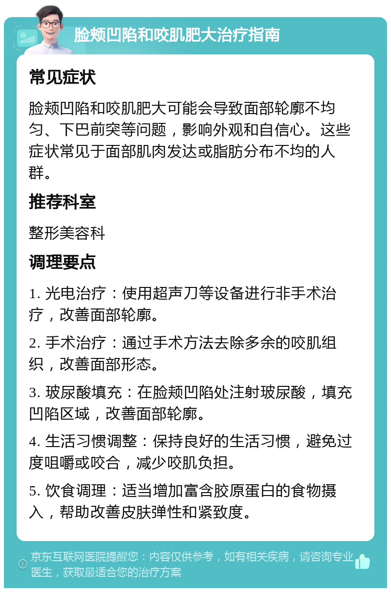 脸颊凹陷和咬肌肥大治疗指南 常见症状 脸颊凹陷和咬肌肥大可能会导致面部轮廓不均匀、下巴前突等问题，影响外观和自信心。这些症状常见于面部肌肉发达或脂肪分布不均的人群。 推荐科室 整形美容科 调理要点 1. 光电治疗：使用超声刀等设备进行非手术治疗，改善面部轮廓。 2. 手术治疗：通过手术方法去除多余的咬肌组织，改善面部形态。 3. 玻尿酸填充：在脸颊凹陷处注射玻尿酸，填充凹陷区域，改善面部轮廓。 4. 生活习惯调整：保持良好的生活习惯，避免过度咀嚼或咬合，减少咬肌负担。 5. 饮食调理：适当增加富含胶原蛋白的食物摄入，帮助改善皮肤弹性和紧致度。