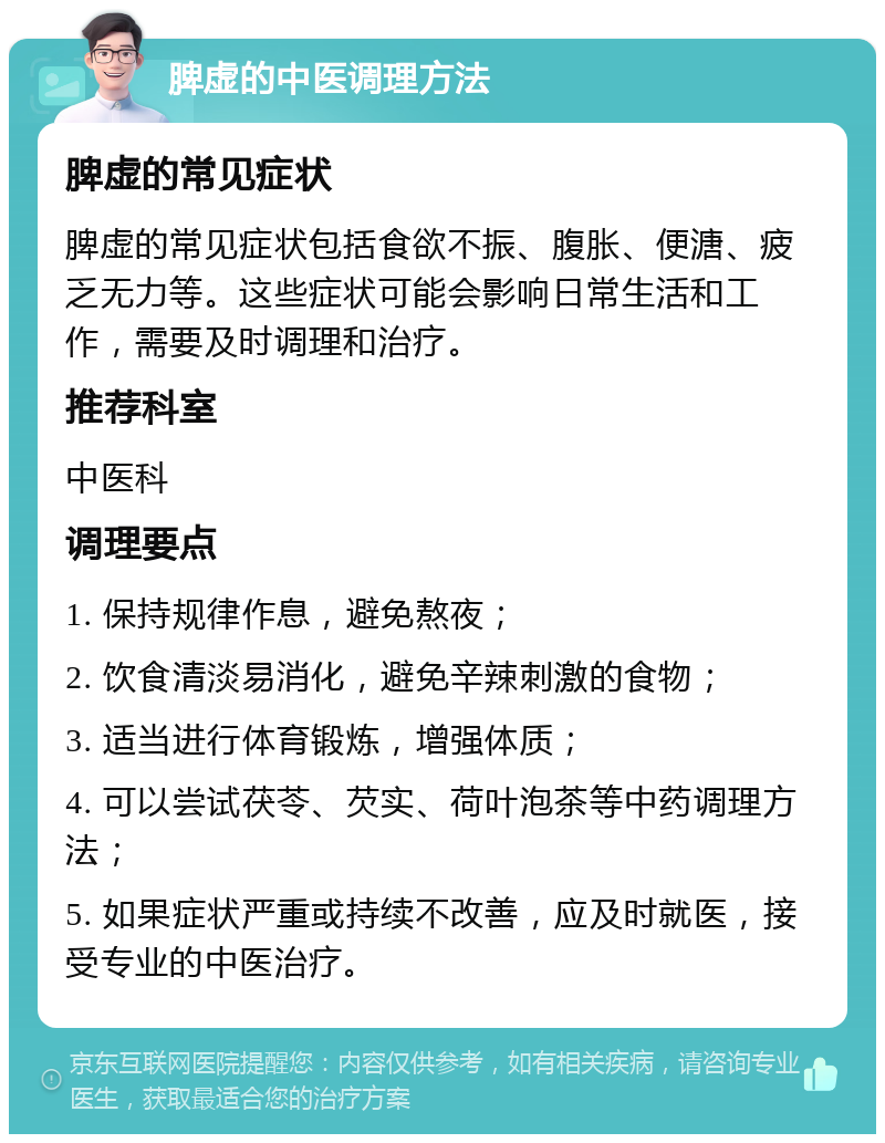 脾虚的中医调理方法 脾虚的常见症状 脾虚的常见症状包括食欲不振、腹胀、便溏、疲乏无力等。这些症状可能会影响日常生活和工作，需要及时调理和治疗。 推荐科室 中医科 调理要点 1. 保持规律作息，避免熬夜； 2. 饮食清淡易消化，避免辛辣刺激的食物； 3. 适当进行体育锻炼，增强体质； 4. 可以尝试茯苓、芡实、荷叶泡茶等中药调理方法； 5. 如果症状严重或持续不改善，应及时就医，接受专业的中医治疗。