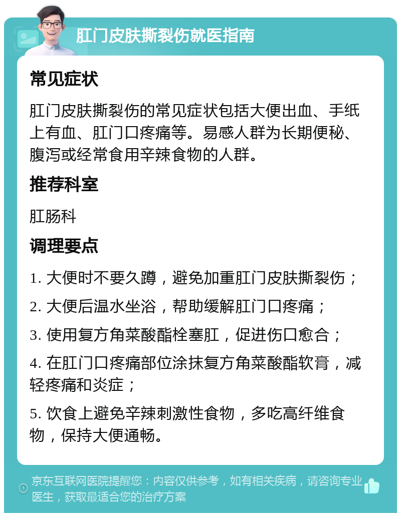 肛门皮肤撕裂伤就医指南 常见症状 肛门皮肤撕裂伤的常见症状包括大便出血、手纸上有血、肛门口疼痛等。易感人群为长期便秘、腹泻或经常食用辛辣食物的人群。 推荐科室 肛肠科 调理要点 1. 大便时不要久蹲，避免加重肛门皮肤撕裂伤； 2. 大便后温水坐浴，帮助缓解肛门口疼痛； 3. 使用复方角菜酸酯栓塞肛，促进伤口愈合； 4. 在肛门口疼痛部位涂抹复方角菜酸酯软膏，减轻疼痛和炎症； 5. 饮食上避免辛辣刺激性食物，多吃高纤维食物，保持大便通畅。