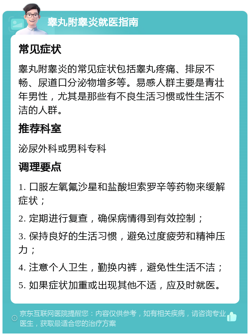 睾丸附睾炎就医指南 常见症状 睾丸附睾炎的常见症状包括睾丸疼痛、排尿不畅、尿道口分泌物增多等。易感人群主要是青壮年男性，尤其是那些有不良生活习惯或性生活不洁的人群。 推荐科室 泌尿外科或男科专科 调理要点 1. 口服左氧氟沙星和盐酸坦索罗辛等药物来缓解症状； 2. 定期进行复查，确保病情得到有效控制； 3. 保持良好的生活习惯，避免过度疲劳和精神压力； 4. 注意个人卫生，勤换内裤，避免性生活不洁； 5. 如果症状加重或出现其他不适，应及时就医。