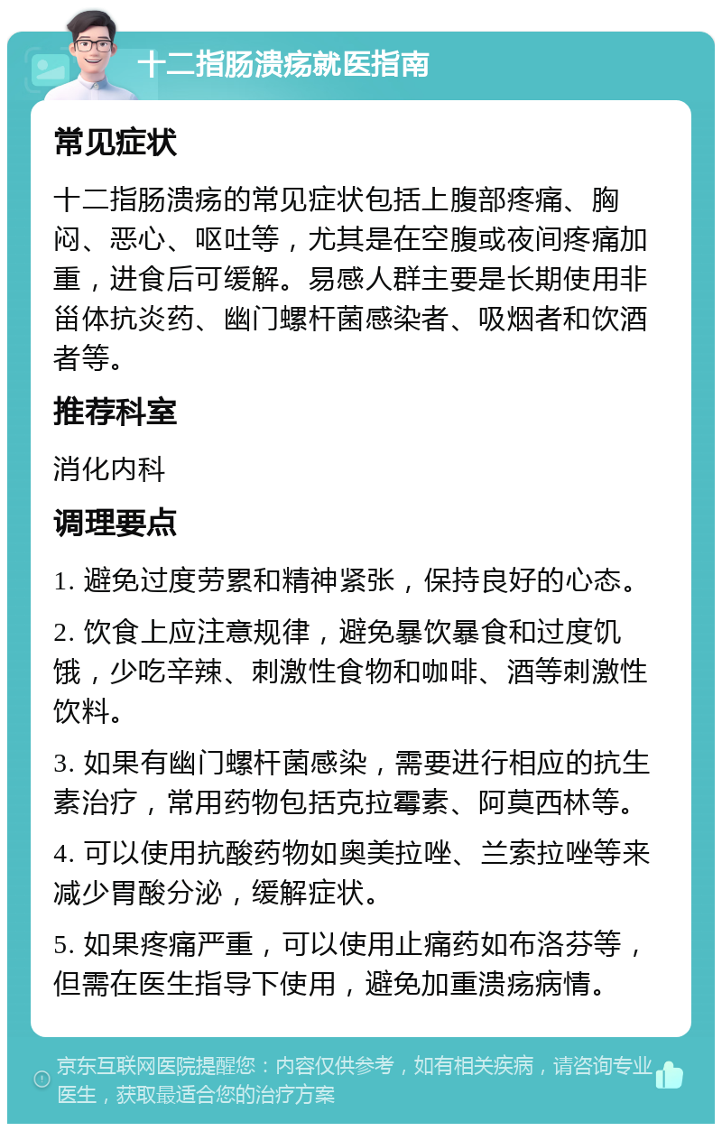 十二指肠溃疡就医指南 常见症状 十二指肠溃疡的常见症状包括上腹部疼痛、胸闷、恶心、呕吐等，尤其是在空腹或夜间疼痛加重，进食后可缓解。易感人群主要是长期使用非甾体抗炎药、幽门螺杆菌感染者、吸烟者和饮酒者等。 推荐科室 消化内科 调理要点 1. 避免过度劳累和精神紧张，保持良好的心态。 2. 饮食上应注意规律，避免暴饮暴食和过度饥饿，少吃辛辣、刺激性食物和咖啡、酒等刺激性饮料。 3. 如果有幽门螺杆菌感染，需要进行相应的抗生素治疗，常用药物包括克拉霉素、阿莫西林等。 4. 可以使用抗酸药物如奥美拉唑、兰索拉唑等来减少胃酸分泌，缓解症状。 5. 如果疼痛严重，可以使用止痛药如布洛芬等，但需在医生指导下使用，避免加重溃疡病情。