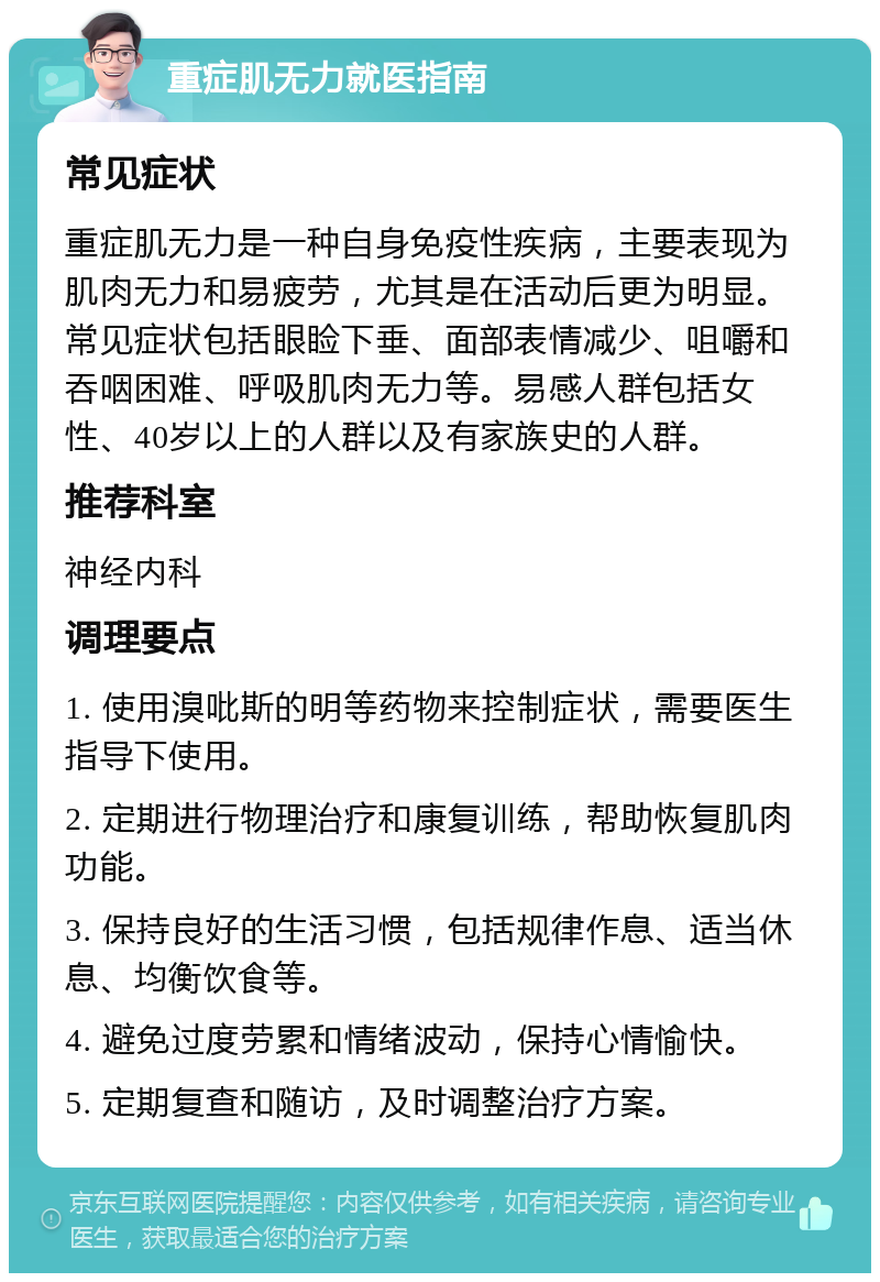 重症肌无力就医指南 常见症状 重症肌无力是一种自身免疫性疾病，主要表现为肌肉无力和易疲劳，尤其是在活动后更为明显。常见症状包括眼睑下垂、面部表情减少、咀嚼和吞咽困难、呼吸肌肉无力等。易感人群包括女性、40岁以上的人群以及有家族史的人群。 推荐科室 神经内科 调理要点 1. 使用溴吡斯的明等药物来控制症状，需要医生指导下使用。 2. 定期进行物理治疗和康复训练，帮助恢复肌肉功能。 3. 保持良好的生活习惯，包括规律作息、适当休息、均衡饮食等。 4. 避免过度劳累和情绪波动，保持心情愉快。 5. 定期复查和随访，及时调整治疗方案。