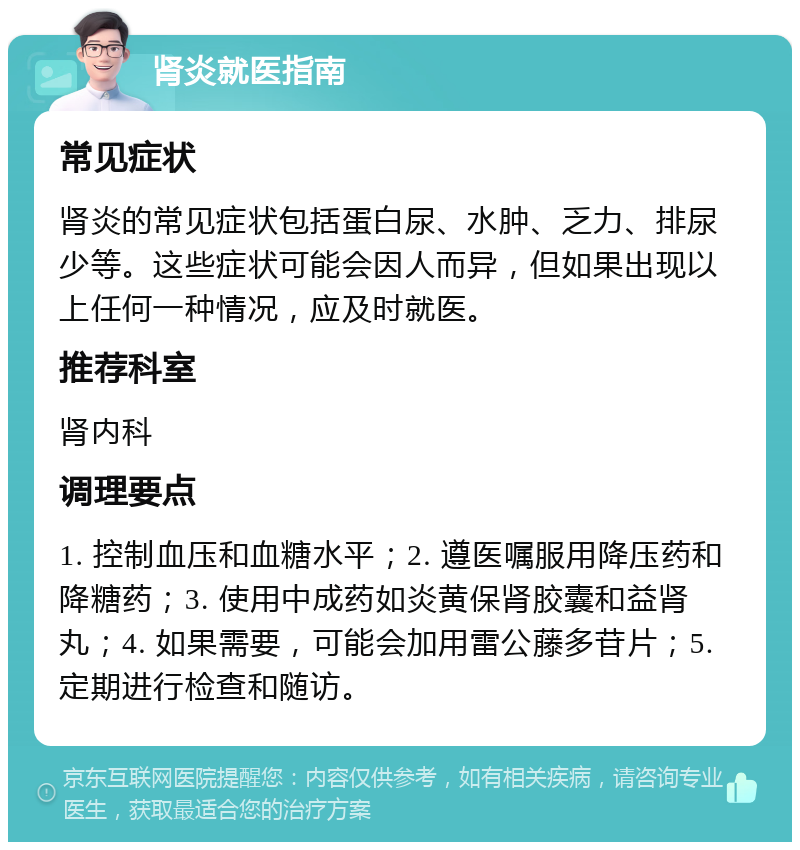 肾炎就医指南 常见症状 肾炎的常见症状包括蛋白尿、水肿、乏力、排尿少等。这些症状可能会因人而异，但如果出现以上任何一种情况，应及时就医。 推荐科室 肾内科 调理要点 1. 控制血压和血糖水平；2. 遵医嘱服用降压药和降糖药；3. 使用中成药如炎黄保肾胶囊和益肾丸；4. 如果需要，可能会加用雷公藤多苷片；5. 定期进行检查和随访。