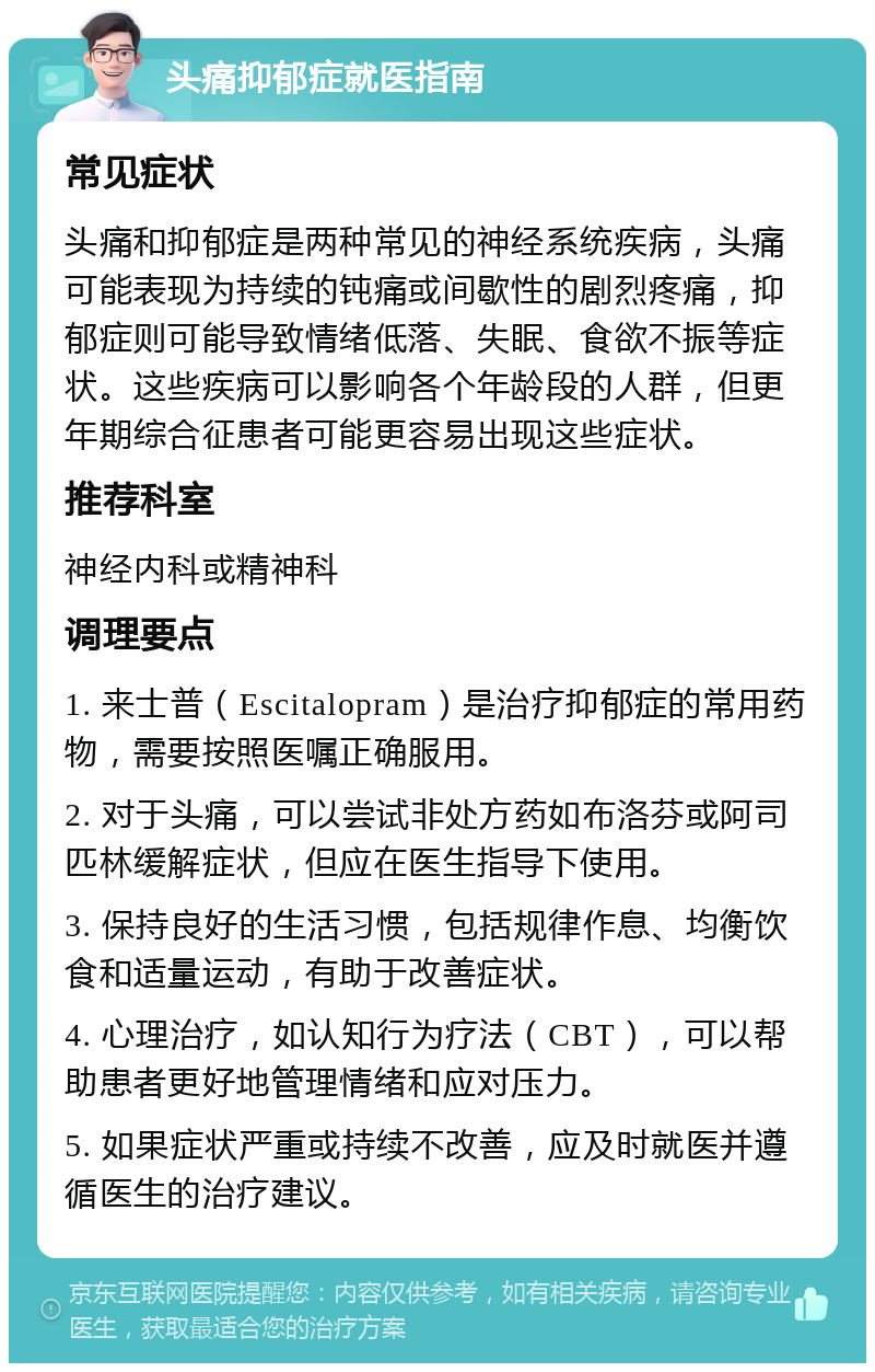 头痛抑郁症就医指南 常见症状 头痛和抑郁症是两种常见的神经系统疾病，头痛可能表现为持续的钝痛或间歇性的剧烈疼痛，抑郁症则可能导致情绪低落、失眠、食欲不振等症状。这些疾病可以影响各个年龄段的人群，但更年期综合征患者可能更容易出现这些症状。 推荐科室 神经内科或精神科 调理要点 1. 来士普（Escitalopram）是治疗抑郁症的常用药物，需要按照医嘱正确服用。 2. 对于头痛，可以尝试非处方药如布洛芬或阿司匹林缓解症状，但应在医生指导下使用。 3. 保持良好的生活习惯，包括规律作息、均衡饮食和适量运动，有助于改善症状。 4. 心理治疗，如认知行为疗法（CBT），可以帮助患者更好地管理情绪和应对压力。 5. 如果症状严重或持续不改善，应及时就医并遵循医生的治疗建议。