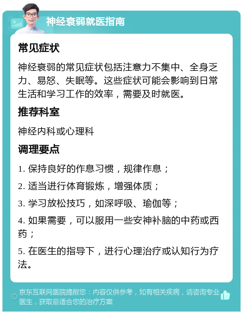 神经衰弱就医指南 常见症状 神经衰弱的常见症状包括注意力不集中、全身乏力、易怒、失眠等。这些症状可能会影响到日常生活和学习工作的效率，需要及时就医。 推荐科室 神经内科或心理科 调理要点 1. 保持良好的作息习惯，规律作息； 2. 适当进行体育锻炼，增强体质； 3. 学习放松技巧，如深呼吸、瑜伽等； 4. 如果需要，可以服用一些安神补脑的中药或西药； 5. 在医生的指导下，进行心理治疗或认知行为疗法。