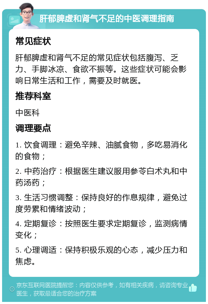 肝郁脾虚和肾气不足的中医调理指南 常见症状 肝郁脾虚和肾气不足的常见症状包括腹泻、乏力、手脚冰凉、食欲不振等。这些症状可能会影响日常生活和工作，需要及时就医。 推荐科室 中医科 调理要点 1. 饮食调理：避免辛辣、油腻食物，多吃易消化的食物； 2. 中药治疗：根据医生建议服用参苓白术丸和中药汤药； 3. 生活习惯调整：保持良好的作息规律，避免过度劳累和情绪波动； 4. 定期复诊：按照医生要求定期复诊，监测病情变化； 5. 心理调适：保持积极乐观的心态，减少压力和焦虑。