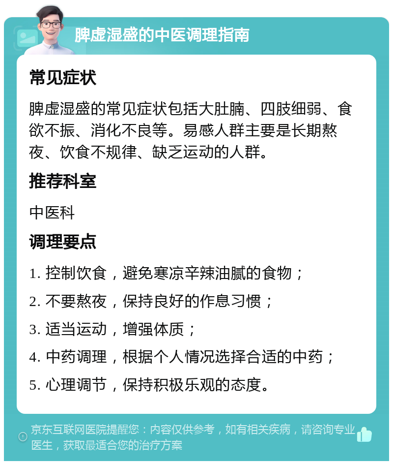 脾虚湿盛的中医调理指南 常见症状 脾虚湿盛的常见症状包括大肚腩、四肢细弱、食欲不振、消化不良等。易感人群主要是长期熬夜、饮食不规律、缺乏运动的人群。 推荐科室 中医科 调理要点 1. 控制饮食，避免寒凉辛辣油腻的食物； 2. 不要熬夜，保持良好的作息习惯； 3. 适当运动，增强体质； 4. 中药调理，根据个人情况选择合适的中药； 5. 心理调节，保持积极乐观的态度。