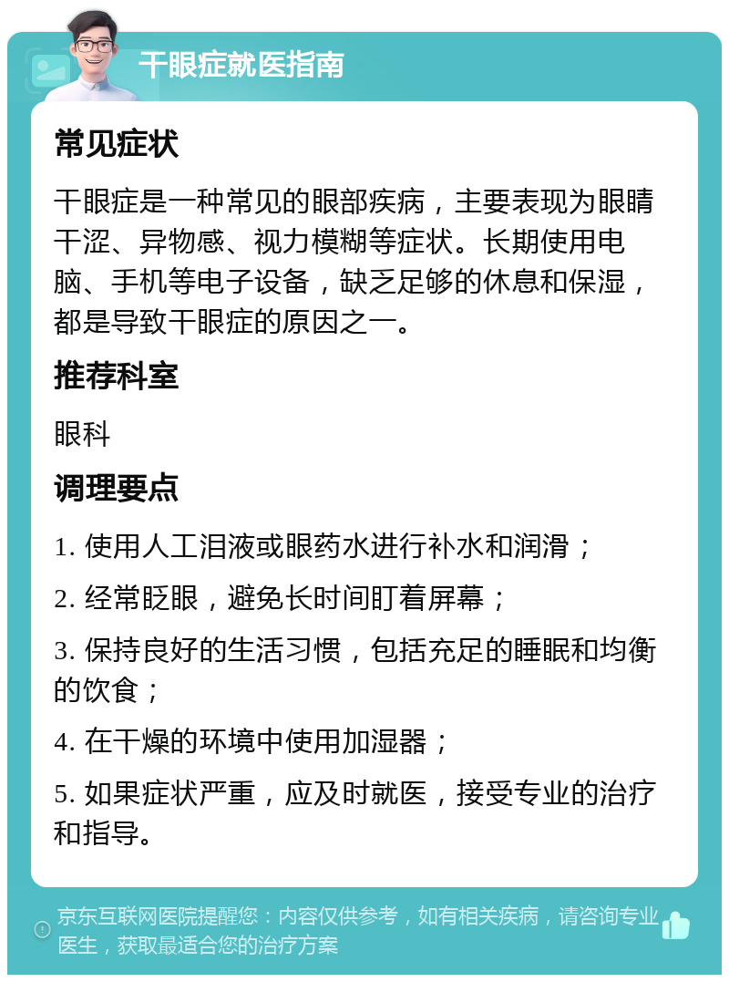 干眼症就医指南 常见症状 干眼症是一种常见的眼部疾病，主要表现为眼睛干涩、异物感、视力模糊等症状。长期使用电脑、手机等电子设备，缺乏足够的休息和保湿，都是导致干眼症的原因之一。 推荐科室 眼科 调理要点 1. 使用人工泪液或眼药水进行补水和润滑； 2. 经常眨眼，避免长时间盯着屏幕； 3. 保持良好的生活习惯，包括充足的睡眠和均衡的饮食； 4. 在干燥的环境中使用加湿器； 5. 如果症状严重，应及时就医，接受专业的治疗和指导。