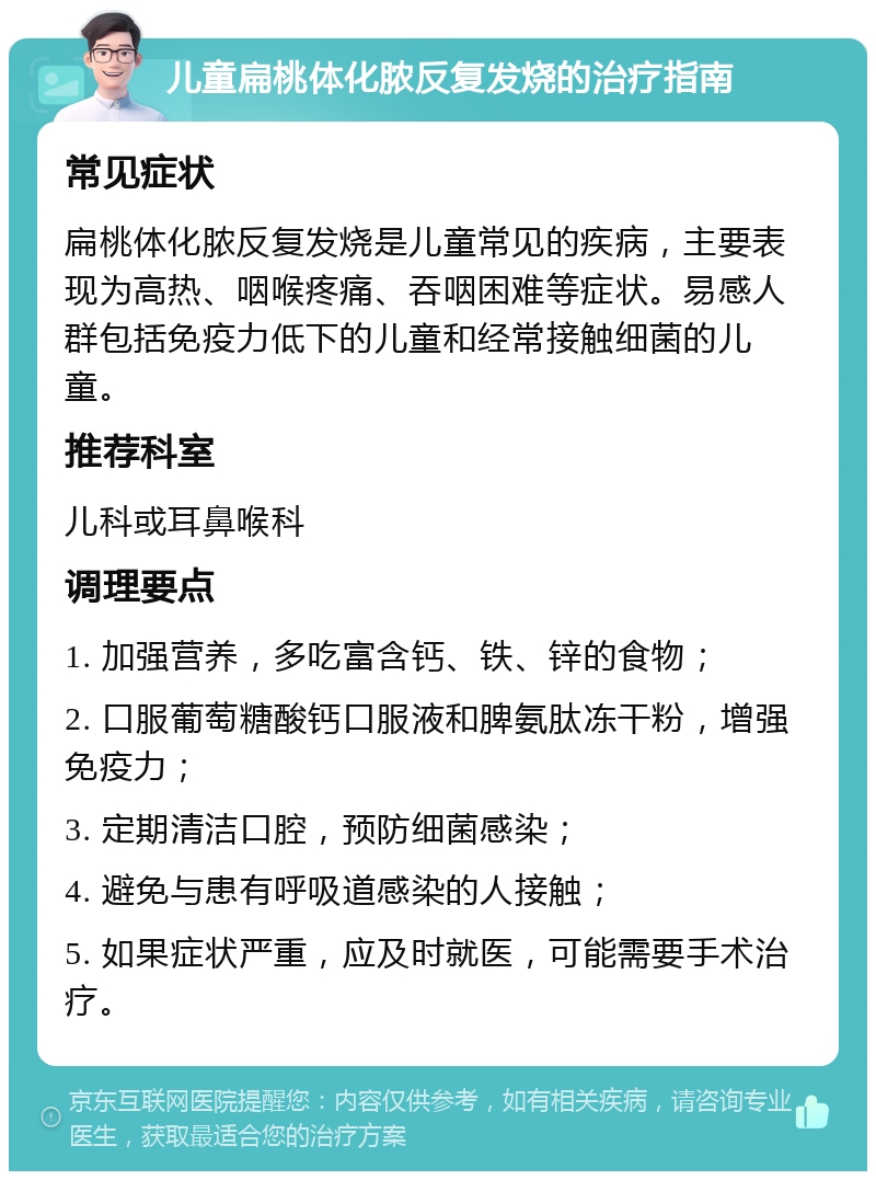 儿童扁桃体化脓反复发烧的治疗指南 常见症状 扁桃体化脓反复发烧是儿童常见的疾病，主要表现为高热、咽喉疼痛、吞咽困难等症状。易感人群包括免疫力低下的儿童和经常接触细菌的儿童。 推荐科室 儿科或耳鼻喉科 调理要点 1. 加强营养，多吃富含钙、铁、锌的食物； 2. 口服葡萄糖酸钙口服液和脾氨肽冻干粉，增强免疫力； 3. 定期清洁口腔，预防细菌感染； 4. 避免与患有呼吸道感染的人接触； 5. 如果症状严重，应及时就医，可能需要手术治疗。