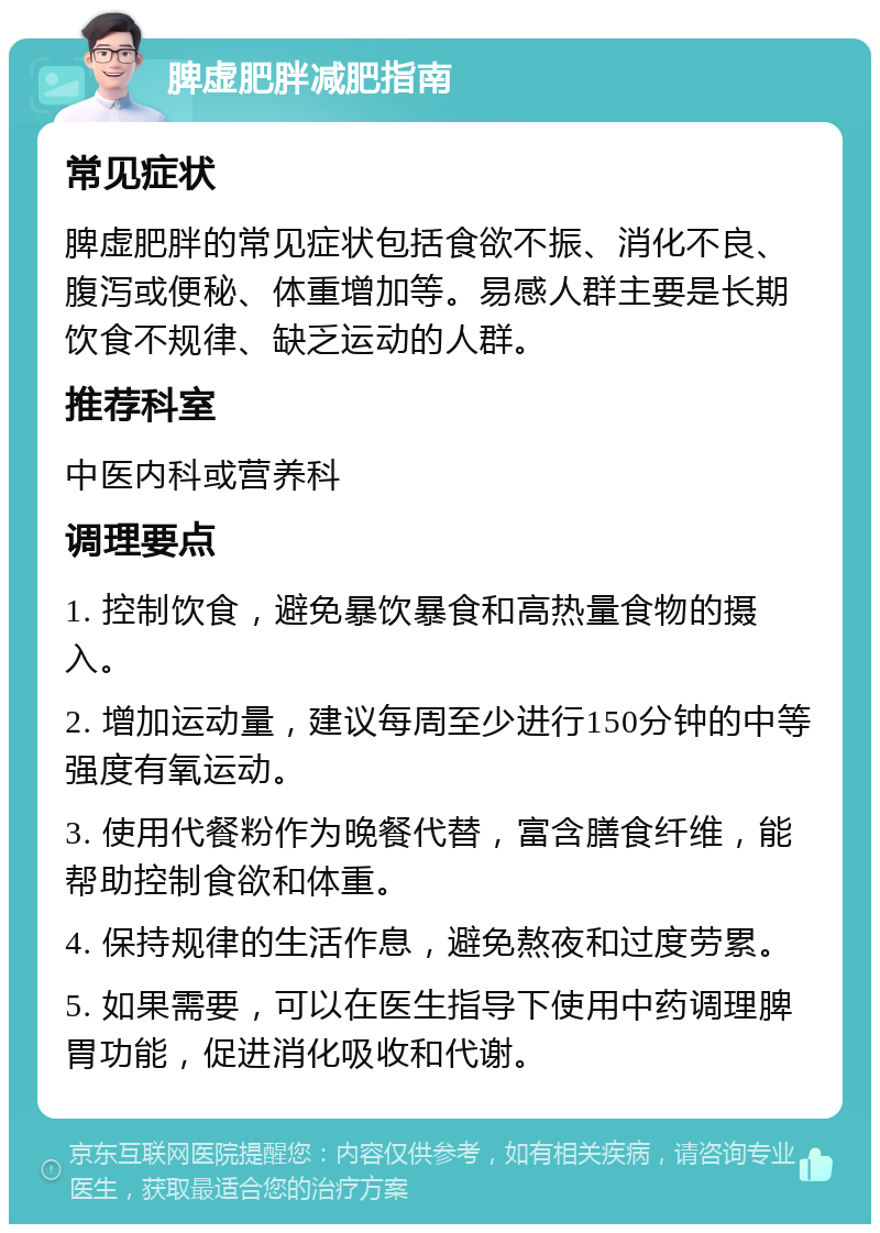 脾虚肥胖减肥指南 常见症状 脾虚肥胖的常见症状包括食欲不振、消化不良、腹泻或便秘、体重增加等。易感人群主要是长期饮食不规律、缺乏运动的人群。 推荐科室 中医内科或营养科 调理要点 1. 控制饮食，避免暴饮暴食和高热量食物的摄入。 2. 增加运动量，建议每周至少进行150分钟的中等强度有氧运动。 3. 使用代餐粉作为晚餐代替，富含膳食纤维，能帮助控制食欲和体重。 4. 保持规律的生活作息，避免熬夜和过度劳累。 5. 如果需要，可以在医生指导下使用中药调理脾胃功能，促进消化吸收和代谢。