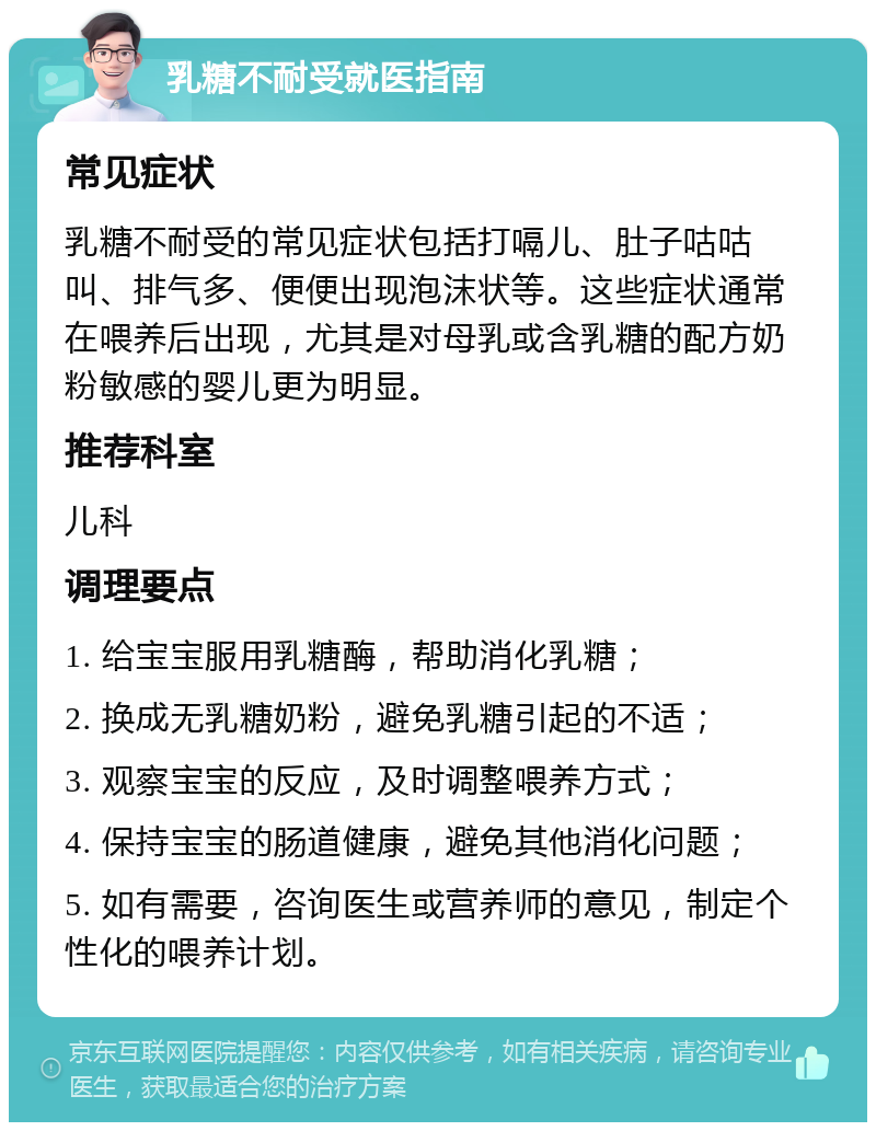 乳糖不耐受就医指南 常见症状 乳糖不耐受的常见症状包括打嗝儿、肚子咕咕叫、排气多、便便出现泡沫状等。这些症状通常在喂养后出现，尤其是对母乳或含乳糖的配方奶粉敏感的婴儿更为明显。 推荐科室 儿科 调理要点 1. 给宝宝服用乳糖酶，帮助消化乳糖； 2. 换成无乳糖奶粉，避免乳糖引起的不适； 3. 观察宝宝的反应，及时调整喂养方式； 4. 保持宝宝的肠道健康，避免其他消化问题； 5. 如有需要，咨询医生或营养师的意见，制定个性化的喂养计划。