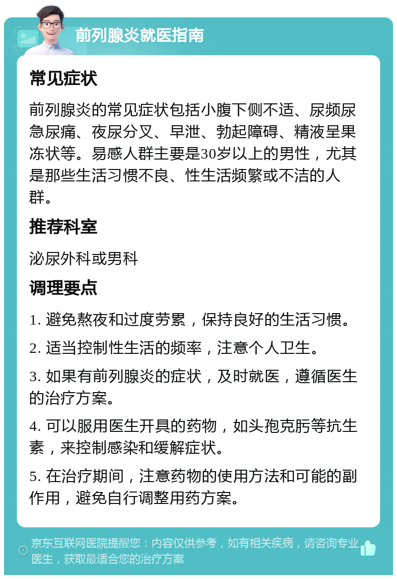 前列腺炎就医指南 常见症状 前列腺炎的常见症状包括小腹下侧不适、尿频尿急尿痛、夜尿分叉、早泄、勃起障碍、精液呈果冻状等。易感人群主要是30岁以上的男性，尤其是那些生活习惯不良、性生活频繁或不洁的人群。 推荐科室 泌尿外科或男科 调理要点 1. 避免熬夜和过度劳累，保持良好的生活习惯。 2. 适当控制性生活的频率，注意个人卫生。 3. 如果有前列腺炎的症状，及时就医，遵循医生的治疗方案。 4. 可以服用医生开具的药物，如头孢克肟等抗生素，来控制感染和缓解症状。 5. 在治疗期间，注意药物的使用方法和可能的副作用，避免自行调整用药方案。