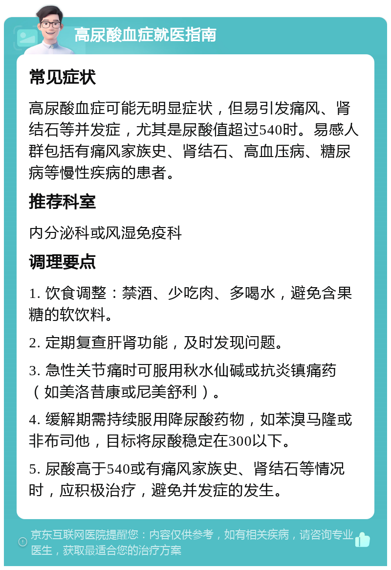 高尿酸血症就医指南 常见症状 高尿酸血症可能无明显症状，但易引发痛风、肾结石等并发症，尤其是尿酸值超过540时。易感人群包括有痛风家族史、肾结石、高血压病、糖尿病等慢性疾病的患者。 推荐科室 内分泌科或风湿免疫科 调理要点 1. 饮食调整：禁酒、少吃肉、多喝水，避免含果糖的软饮料。 2. 定期复查肝肾功能，及时发现问题。 3. 急性关节痛时可服用秋水仙碱或抗炎镇痛药（如美洛昔康或尼美舒利）。 4. 缓解期需持续服用降尿酸药物，如苯溴马隆或非布司他，目标将尿酸稳定在300以下。 5. 尿酸高于540或有痛风家族史、肾结石等情况时，应积极治疗，避免并发症的发生。