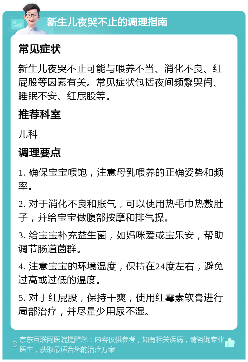 新生儿夜哭不止的调理指南 常见症状 新生儿夜哭不止可能与喂养不当、消化不良、红屁股等因素有关。常见症状包括夜间频繁哭闹、睡眠不安、红屁股等。 推荐科室 儿科 调理要点 1. 确保宝宝喂饱，注意母乳喂养的正确姿势和频率。 2. 对于消化不良和胀气，可以使用热毛巾热敷肚子，并给宝宝做腹部按摩和排气操。 3. 给宝宝补充益生菌，如妈咪爱或宝乐安，帮助调节肠道菌群。 4. 注意宝宝的环境温度，保持在24度左右，避免过高或过低的温度。 5. 对于红屁股，保持干爽，使用红霉素软膏进行局部治疗，并尽量少用尿不湿。