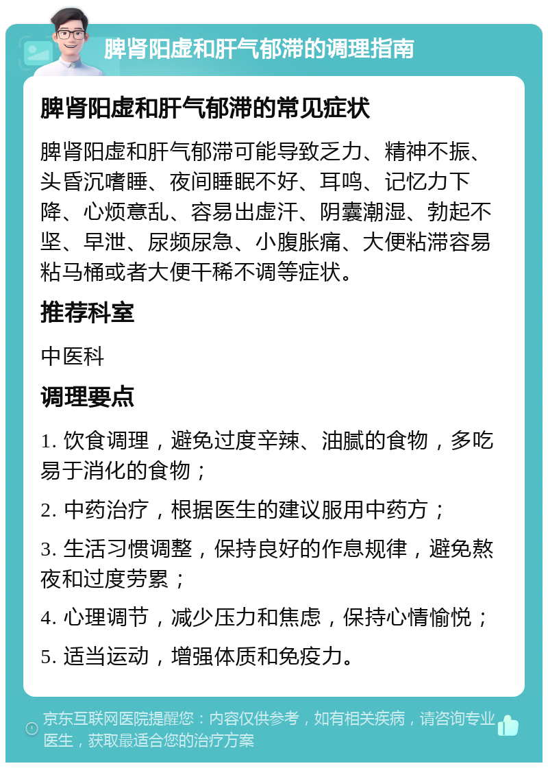 脾肾阳虚和肝气郁滞的调理指南 脾肾阳虚和肝气郁滞的常见症状 脾肾阳虚和肝气郁滞可能导致乏力、精神不振、头昏沉嗜睡、夜间睡眠不好、耳鸣、记忆力下降、心烦意乱、容易出虚汗、阴囊潮湿、勃起不坚、早泄、尿频尿急、小腹胀痛、大便粘滞容易粘马桶或者大便干稀不调等症状。 推荐科室 中医科 调理要点 1. 饮食调理，避免过度辛辣、油腻的食物，多吃易于消化的食物； 2. 中药治疗，根据医生的建议服用中药方； 3. 生活习惯调整，保持良好的作息规律，避免熬夜和过度劳累； 4. 心理调节，减少压力和焦虑，保持心情愉悦； 5. 适当运动，增强体质和免疫力。