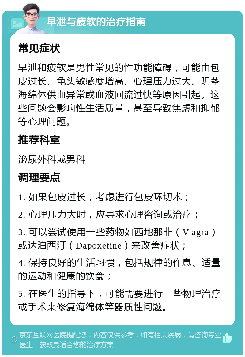 早泄与疲软的治疗指南 常见症状 早泄和疲软是男性常见的性功能障碍，可能由包皮过长、龟头敏感度增高、心理压力过大、阴茎海绵体供血异常或血液回流过快等原因引起。这些问题会影响性生活质量，甚至导致焦虑和抑郁等心理问题。 推荐科室 泌尿外科或男科 调理要点 1. 如果包皮过长，考虑进行包皮环切术； 2. 心理压力大时，应寻求心理咨询或治疗； 3. 可以尝试使用一些药物如西地那非（Viagra）或达泊西汀（Dapoxetine）来改善症状； 4. 保持良好的生活习惯，包括规律的作息、适量的运动和健康的饮食； 5. 在医生的指导下，可能需要进行一些物理治疗或手术来修复海绵体等器质性问题。