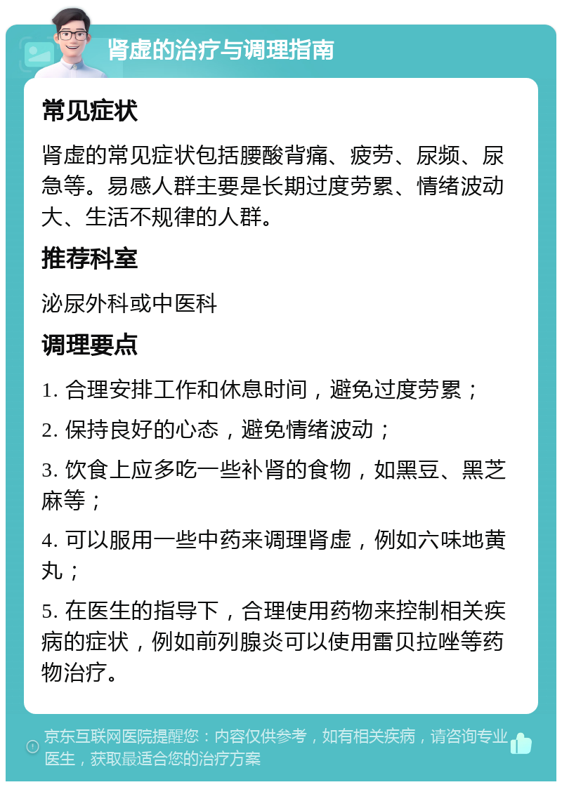 肾虚的治疗与调理指南 常见症状 肾虚的常见症状包括腰酸背痛、疲劳、尿频、尿急等。易感人群主要是长期过度劳累、情绪波动大、生活不规律的人群。 推荐科室 泌尿外科或中医科 调理要点 1. 合理安排工作和休息时间，避免过度劳累； 2. 保持良好的心态，避免情绪波动； 3. 饮食上应多吃一些补肾的食物，如黑豆、黑芝麻等； 4. 可以服用一些中药来调理肾虚，例如六味地黄丸； 5. 在医生的指导下，合理使用药物来控制相关疾病的症状，例如前列腺炎可以使用雷贝拉唑等药物治疗。