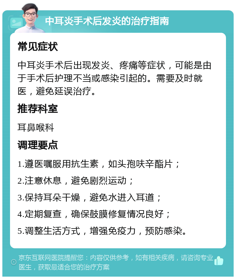 中耳炎手术后发炎的治疗指南 常见症状 中耳炎手术后出现发炎、疼痛等症状，可能是由于手术后护理不当或感染引起的。需要及时就医，避免延误治疗。 推荐科室 耳鼻喉科 调理要点 1.遵医嘱服用抗生素，如头孢呋辛酯片； 2.注意休息，避免剧烈运动； 3.保持耳朵干燥，避免水进入耳道； 4.定期复查，确保鼓膜修复情况良好； 5.调整生活方式，增强免疫力，预防感染。